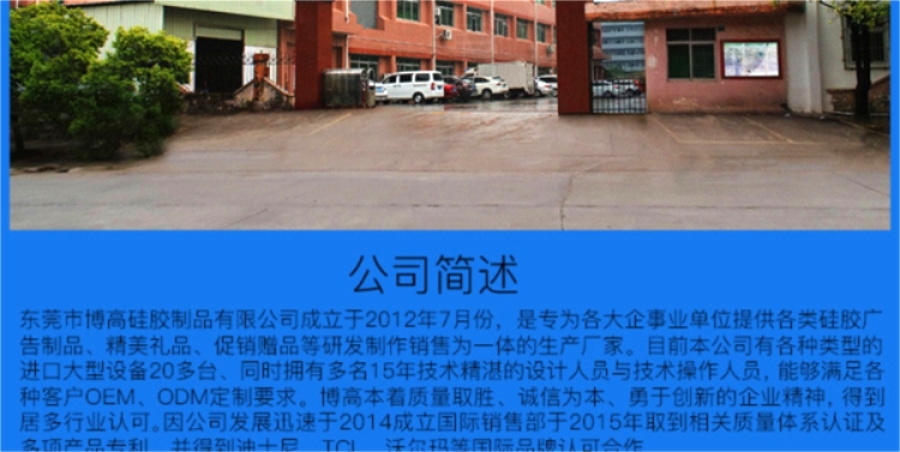 東莞市博高硅膠制品有限公司坐落于美麗的東莞市寮步鎮(zhèn),專業(yè)生產(chǎn)硅膠手環(huán)、硅膠保護(hù)套、硅膠手表、硅膠各類按鍵、硅膠錢包、硅膠背包 手提包,硅膠玩具。是為各大企事業(yè)單位提供各類廣告制品、精美禮品、促銷贈(zèng)品等的生產(chǎn)廠家。目前本公司有各種類型的進(jìn)口大型設(shè)備20多臺(tái)、同時(shí)擁有技術(shù)精湛的設(shè)計(jì)人員與技術(shù)人員30多人、日產(chǎn)量達(dá)到100000PCS以上! 本公司所有產(chǎn)品均使用環(huán)保無(wú)毒材料生產(chǎn),產(chǎn)品100%通過(guò)環(huán)保安全測(cè)試,符合ROHS/FDA/LFGB/UL等各項(xiàng)測(cè)試要求,確保為客戶提供最有保證和最放心的優(yōu)質(zhì)產(chǎn)品與服 東莞市博高硅膠制品有限公司坐落于美麗的東莞市寮步鎮(zhèn),專業(yè)生產(chǎn)硅膠手環(huán)、硅膠保護(hù)套、硅膠手表、硅膠各類按鍵、硅膠錢包、硅膠背包 手提包,硅膠玩具。是為各大企事業(yè)單位提供各類廣告制品、精美禮品、促銷贈(zèng)品等的生產(chǎn)廠家。目前本公司有各種類型的進(jìn)口大型設(shè)備20多臺(tái)、同時(shí)擁有技術(shù)精湛的設(shè)計(jì)人員與技術(shù)人員30多人、日產(chǎn)量達(dá)到100000PCS以上! 本公司所有產(chǎn)品均使用環(huán)保無(wú)毒材料生產(chǎn),產(chǎn)品100%通過(guò)環(huán)保安全測(cè)試,符合ROHS/FDA/LFGB/UL等各項(xiàng)測(cè)試要求,確保為客戶提供最有保證和最放心的優(yōu)質(zhì)產(chǎn)品與服